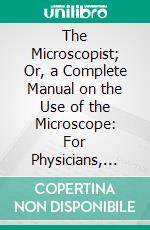 The Microscopist; Or, a Complete Manual on the Use of the Microscope: For Physicians, Students, and All Lovers of Natural Science; With Illustrations. E-book. Formato PDF