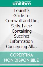 Tourist's Guide to Cornwall and the Scilly Isles: Containing Succinct Information Concerning All the Principal Places and Objects of Interest in the County. E-book. Formato PDF