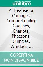 A Treatise on Carriages: Comprehending Coaches, Chariots, Phaetons, Curricles, Whiskies, Together With Their Proper Harness, in Which the Fair Prices of Every Article Are Accurately Stated. E-book. Formato PDF ebook di William Felton