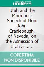 Utah and the Mormons: Speech of Hon. John Cradlebaugh, of Nevada, on the Admission of Utah as a State, Delivered in the House of Representatives, February 7, 1863. E-book. Formato PDF ebook