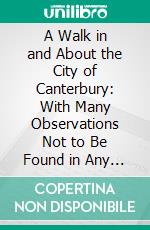 A Walk in and About the City of Canterbury: With Many Observations Not to Be Found in Any Description Hitherto Published. E-book. Formato PDF ebook di William Gostling