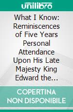 What I Know: Reminiscences of Five Years Personal Attendance Upon His Late Majesty King Edward the Seventh. E-book. Formato PDF ebook