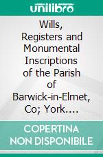 Wills, Registers and Monumental Inscriptions of the Parish of Barwick-in-Elmet, Co; York. E-book. Formato PDF