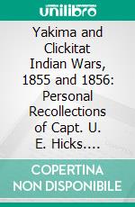 Yakima and Clickitat Indian Wars, 1855 and 1856: Personal Recollections of Capt. U. E. Hicks. E-book. Formato PDF ebook di U. E. Hicks