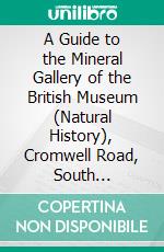 A Guide to the Mineral Gallery of the British Museum (Natural History), Cromwell Road, South Kensington: With an Introduction to the Study of Minerals. E-book. Formato PDF