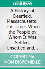 A History of Deerfield, Massachusetts: The Times When the People by Whom It Was Settled, Unsettled and Resettled. E-book. Formato PDF ebook