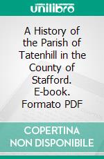 A History of the Parish of Tatenhill in the County of Stafford. E-book. Formato PDF ebook di Reginald Hardy