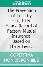 The Prevention of Loss by Fire, Fifty Years' Record of Factory Mutual Insurance: Based on Thirty-Five Years' Personal Experience, With Suggestions for the Protection of Cities From Conflagrations. E-book. Formato PDF