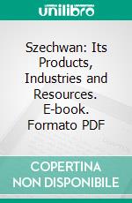 Szechwan: Its Products, Industries and Resources. E-book. Formato PDF ebook di Alexander Hosie