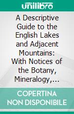 A Descriptive Guide to the English Lakes and Adjacent Mountains: With Notices of the Botany, Mineralogy, and Geology of the District. E-book. Formato PDF ebook