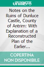 Notes on the Ruins of Dunluce Castle, County of Antrim: With Explanation of a Reconstructed Plan of the Earlier Fortress. E-book. Formato PDF ebook