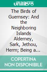 The Birds of Guernsey: And the Neighboring Islands Alderney, Sark, Jethou, Herm; Being a Small Contribution to the Ornithology of the Channel Islands. E-book. Formato PDF ebook di Cecil Smith