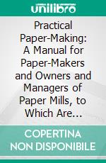 Practical Paper-Making: A Manual for Paper-Makers and Owners and Managers of Paper Mills, to Which Are Appended, Useful Tables, Calculations, Data, Etc. E-book. Formato PDF ebook