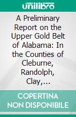 A Preliminary Report on the Upper Gold Belt of Alabama: In the Counties of Cleburne, Randolph, Clay, Talladega, Elmore, 1896. E-book. Formato PDF ebook