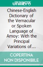 Chinese-English Dictionary of the Vernacular or Spoken Language of Amoy: With the Principal Variations of the Chang-Chew and Chin-Chew Dialects. E-book. Formato PDF ebook