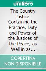 The Country Justice: Containing the Practice, Duty and Power of the Justices of the Peace, as Well in as Out of Their Sessions. E-book. Formato PDF ebook