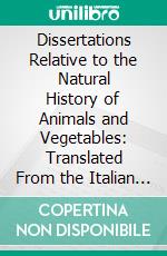 Dissertations Relative to the Natural History of Animals and Vegetables: Translated From the Italian of the Abbe Spallanzani. E-book. Formato PDF ebook