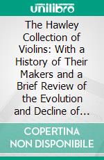 The Hawley Collection of Violins: With a History of Their Makers and a Brief Review of the Evolution and Decline of the Art of Violin-Making in Italy, 1540-1800. E-book. Formato PDF ebook di Lyon Healy