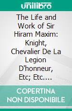 The Life and Work of Sir Hiram Maxim: Knight, Chevalier De La Legion D'honneur, Etc; Etc. E-book. Formato PDF ebook di P. Fleury Mottelay