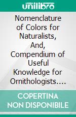 Nomenclature of Colors for Naturalists, And, Compendium of Useful Knowledge for Ornithologists. E-book. Formato PDF ebook