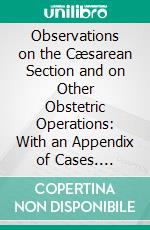 Observations on the Cæsarean Section and on Other Obstetric Operations: With an Appendix of Cases. E-book. Formato PDF