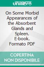 On Some Morbid Appearances of the Absorbent Glands and Spleen. E-book. Formato PDF