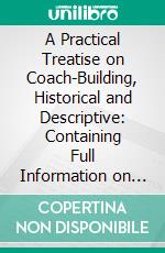 A Practical Treatise on Coach-Building, Historical and Descriptive: Containing Full Information on the Various Trades and Processes Involved, With Hints on the Proper Keeping of Carriages, &C. E-book. Formato PDF ebook