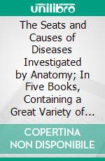 The Seats and Causes of Diseases Investigated by Anatomy; In Five Books, Containing a Great Variety of Dissections, With Remarks: To Which Are Added Copious Indexes. E-book. Formato PDF ebook