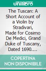 The Tuscan: A Short Account of a Violin by Stradivari, Made for Cosimo De Medici, Grand Duke of Tuscany, Dated 1690. E-book. Formato PDF ebook