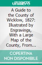 A Guide to the County of Wicklow, 1827: Illustrated by Engravings, With a Large Map of the County, From Actual Survey. E-book. Formato PDF ebook di G. N. Wright
