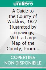 A Guide to the County of Wicklow, 1827: Illustrated by Engravings, With a Large Map of the County, From Actual Survey. E-book. Formato PDF ebook