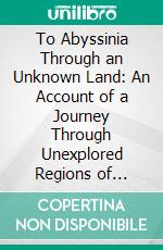 To Abyssinia Through an Unknown Land: An Account of a Journey Through Unexplored Regions of British East Africa by Lake Rudolf to the Kingdom of Menelek. E-book. Formato PDF ebook