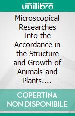 Microscopical Researches Into the Accordance in the Structure and Growth of Animals and Plants. E-book. Formato PDF ebook di Th