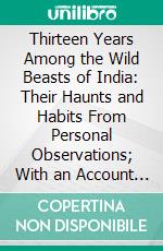 Thirteen Years Among the Wild Beasts of India: Their Haunts and Habits From Personal Observations; With an Account of the Modes and Capturing and Taming Elephants. E-book. Formato PDF ebook di G. P. Sanderson