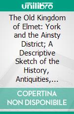 The Old Kingdom of Elmet: York and the Ainsty District; A Descriptive Sketch of the History, Antiquities, Legendary Lore, Picturesque Feature, and Rare Architecture. E-book. Formato PDF ebook di Edmund Bogg