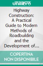 Highway Construction: A Practical Guide to Modern Methods of Roadbuilding and the Development of Better Ways of Communication. E-book. Formato PDF