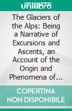 The Glaciers of the Alps: Being a Narrative of Excursions and Ascents, an Account of the Origin and Phenomena of Glaciers and an Exposition of the Physical Principles to Which They Are Related. E-book. Formato PDF ebook