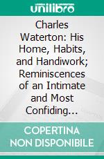 Charles Waterton: His Home, Habits, and Handiwork; Reminiscences of an Intimate and Most Confiding Personal Association for Nearly Thirty Years. E-book. Formato PDF