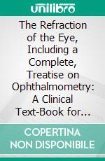 The Refraction of the Eye, Including a Complete, Treatise on Ophthalmometry: A Clinical Text-Book for Students and Practitioners. E-book. Formato PDF ebook