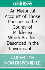 An Historical Account of Those Parishes in the County of Middlesex Which Are Not Described in the Environs of London. E-book. Formato PDF ebook