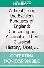 A Treatise on the Esculent Funguses of England: Containing an Account of Their Classical History, Uses, Characters, Development, Structure, Nutritious Properties, Modes of Cooking and Preserving, Etc. E-book. Formato PDF ebook di Charles David Badham