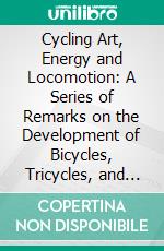 Cycling Art, Energy and Locomotion: A Series of Remarks on the Development of Bicycles, Tricycles, and Man-Motor Carriages. E-book. Formato PDF ebook