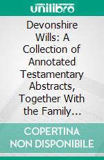 Devonshire Wills: A Collection of Annotated Testamentary Abstracts, Together With the Family History and Genealogy of Many of the Most Ancient Gentle Houses of the West of England. E-book. Formato PDF ebook di Charles Worthy