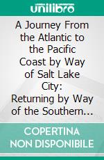 A Journey From the Atlantic to the Pacific Coast by Way of Salt Lake City: Returning by Way of the Southern Route, Describing the Natural and Artificial Scenes of Both Lines. E-book. Formato PDF ebook