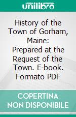 History of the Town of Gorham, Maine: Prepared at the Request of the Town. E-book. Formato PDF ebook