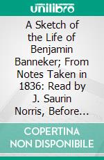 A Sketch of the Life of Benjamin Banneker; From Notes Taken in 1836: Read by J. Saurin Norris, Before the Maryland Historical Society, October 5th, 1854. E-book. Formato PDF ebook