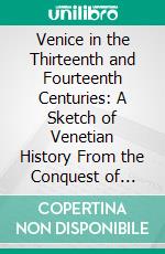 Venice in the Thirteenth and Fourteenth Centuries: A Sketch of Venetian History From the Conquest of Constantinople to the Accession of Michele Steno, A. D. 1204-1400. E-book. Formato PDF ebook