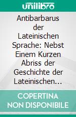 Antibarbarus der Lateinischen Sprache: Nebst Einem Kurzen Abriss der Geschichte der Lateinischen Sprache und Vorbemerkungen Über Reine Latinität. E-book. Formato PDF ebook