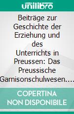 Beiträge zur Geschichte der Erziehung und des Unterrichts in Preussen: Das Preussische Garnisonschulwesen. E-book. Formato PDF ebook