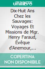 Dix-Huit Ans Chez les Sauvages: Voyages Et Missions de Mgr. Henry Faraud, Évêque d'Anemour, Vicaire Apostolique de Mackensie, dans l'Extrême Nord de l'Amérique Britannique. E-book. Formato PDF ebook di Henri Faraud